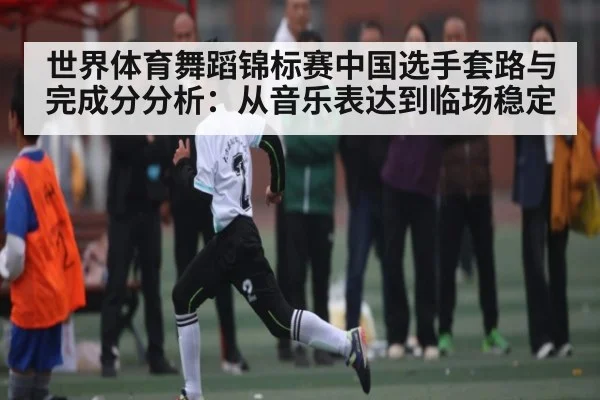世界体育舞蹈锦标赛中国选手套路与完成分分析：从音乐表达到临场稳定