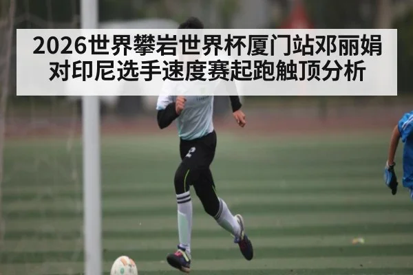 2026世界攀岩世界杯厦门站邓丽娟对印尼选手速度赛起跑触顶分析