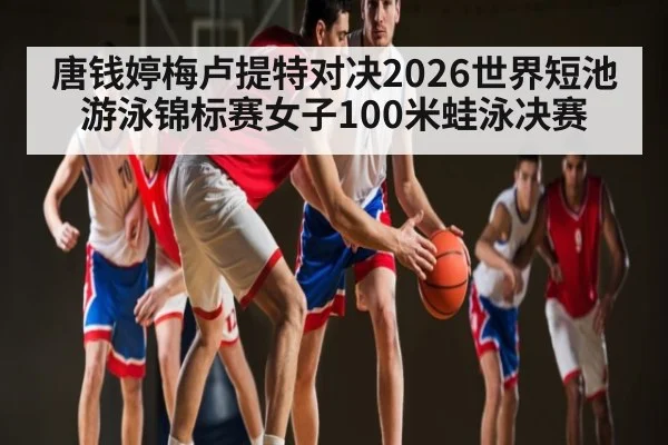 唐钱婷梅卢提特对决2026世界短池游泳锦标赛女子100米蛙泳决赛